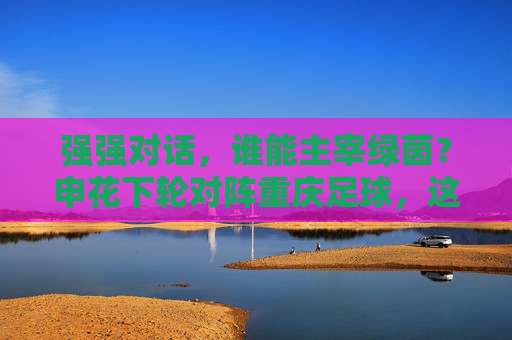 强强对话,谁能主宰绿茵?申花下轮对阵重庆足球,这场硬仗不容有失