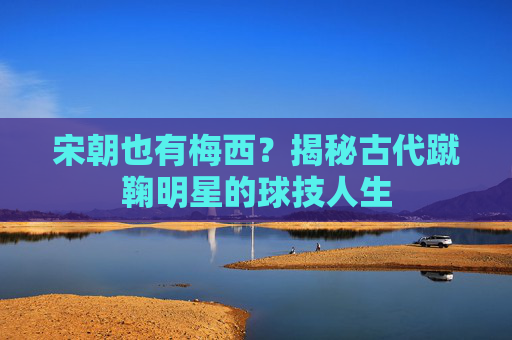 宋朝也有梅西?揭秘古代蹴鞠明星的球技人生