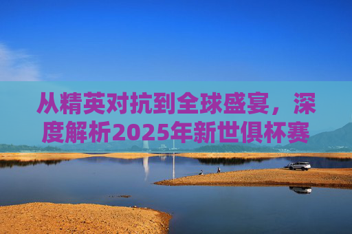 从精英对抗到全球盛宴,深度解析2025年新世俱杯赛制变革