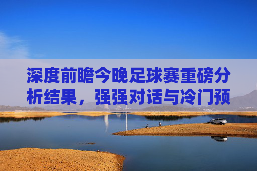 深度前瞻今晚足球赛重磅分析结果,强强对话与冷门预警,这几场必看!