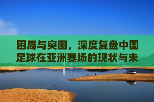 困局与突围,深度复盘中国足球在亚洲赛场的现状与未来
