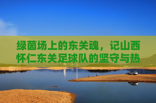 绿茵场上的东关魂,记山西怀仁东关足球队的坚守与热爱