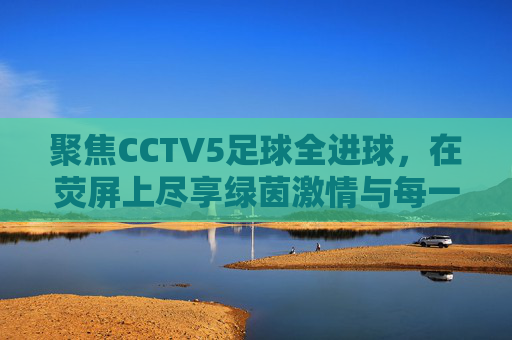 聚焦CCTV5足球全进球,在荧屏上尽享绿茵激情与每一刻荣耀