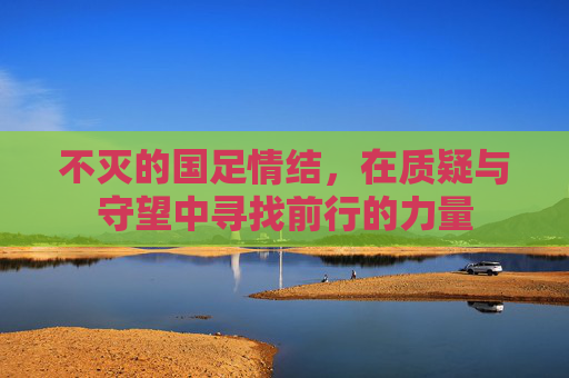 不灭的国足情结,在质疑与守望中寻找前行的力量