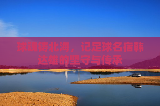 球魂铸北海,记足球名宿韩达雄的坚守与传承