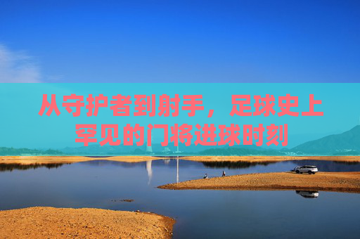 从守护者到射手,足球史上罕见的门将进球时刻