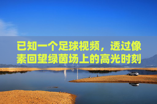 已知一个足球视频,透过像素回望绿茵场上的高光时刻