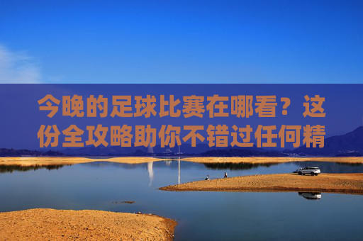 今晚的足球比赛在哪看?这份全攻略助你不错过任何精彩瞬间