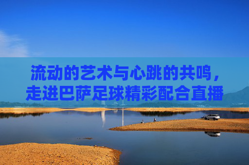 流动的艺术与心跳的共鸣,走进巴萨足球精彩配合直播现场