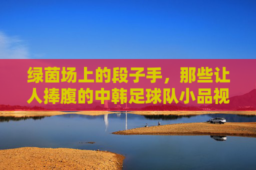 绿茵场上的段子手,那些让人捧腹的中韩足球队小品视频