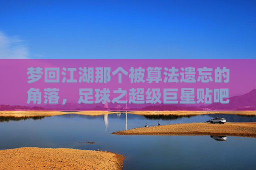 梦回江湖那个被算法遗忘的角落,足球之超级巨星贴吧的青春往事
