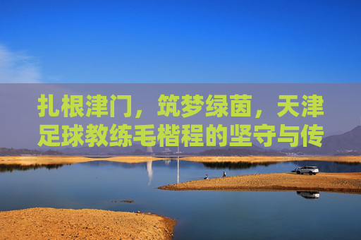 扎根津门，筑梦绿茵，天津足球教练毛楷程的坚守与传承