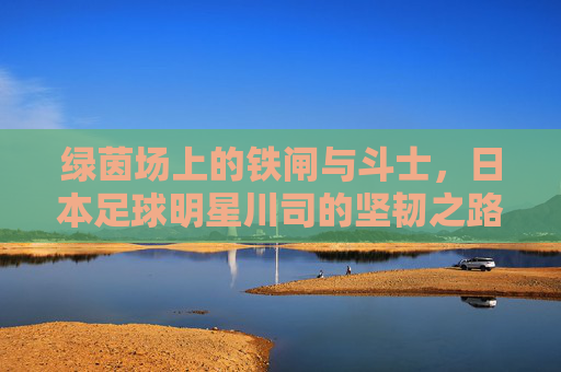 绿茵场上的铁闸与斗士,日本足球明星川司的坚韧之路