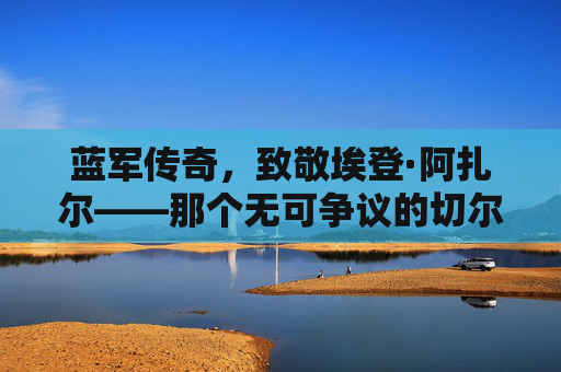 蓝军传奇,致敬埃登·阿扎尔——那个无可争议的切尔西足球先生