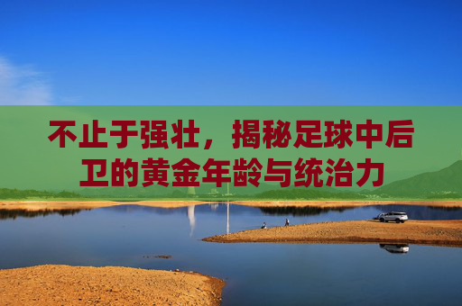 不止于强壮,揭秘足球中后卫的黄金年龄与统治力