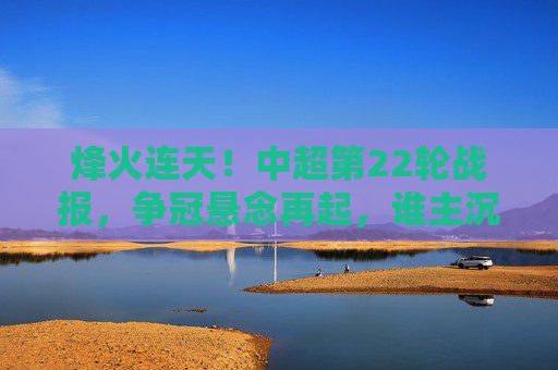 烽火连天!中超第22轮战报,争冠悬念再起,谁主沉浮?
