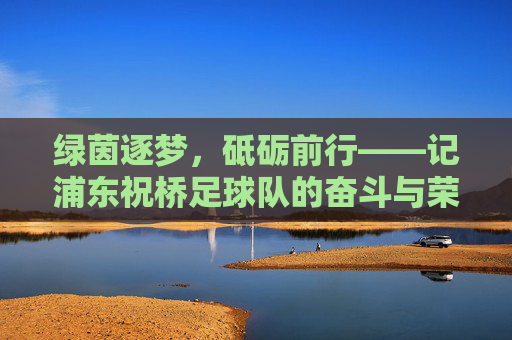 绿茵逐梦，砥砺前行——记浦东祝桥足球队的奋斗与荣光