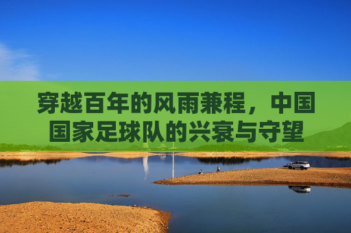 穿越百年的风雨兼程，中国国家足球队的兴衰与守望