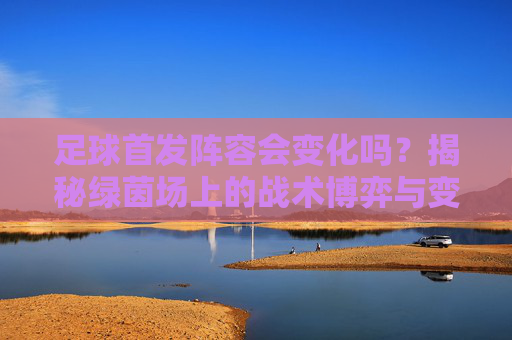 足球首发阵容会变化吗?揭秘绿茵场上的战术博弈与变奏曲