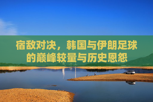 宿敌对决,韩国与伊朗足球的巅峰较量与历史恩怨