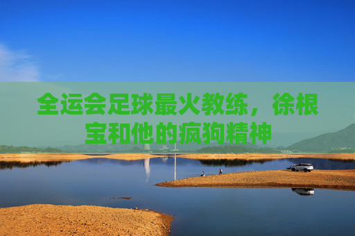 全运会足球最火教练,徐根宝和他的疯狗精神
