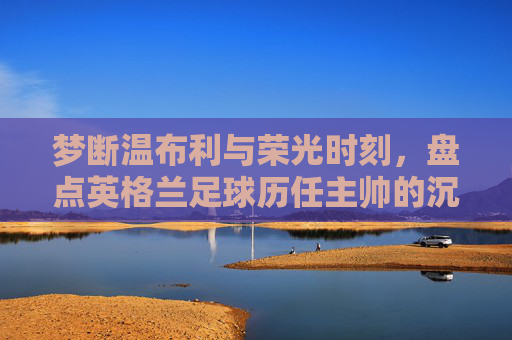 梦断温布利与荣光时刻,盘点英格兰足球历任主帅的沉浮录
