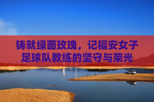 铸就绿茵玫瑰,记福安女子足球队教练的坚守与荣光