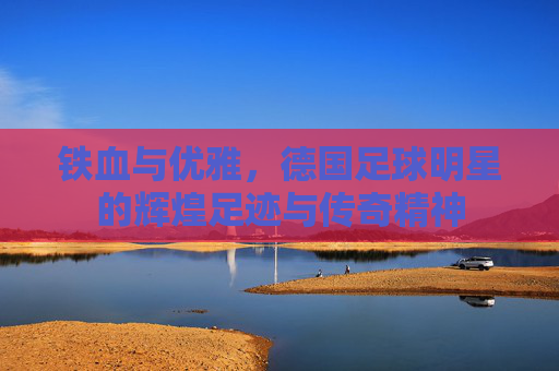 铁血与优雅,德国足球明星的辉煌足迹与传奇精神