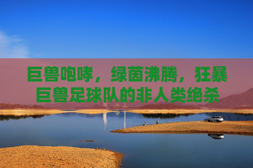 巨兽咆哮,绿茵沸腾,狂暴巨兽足球队的非人类绝杀