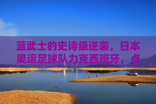 蓝武士的史诗级逆袭,日本奥运足球队力克西班牙,点燃亚洲足球激情