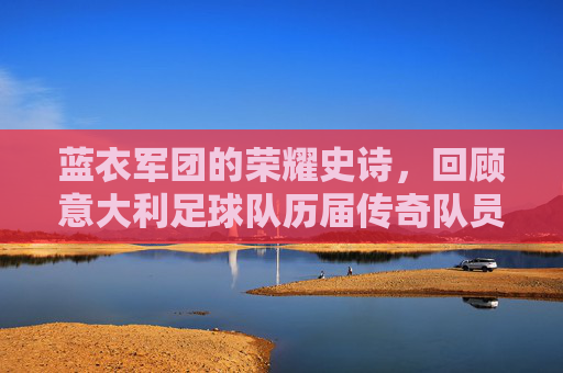 蓝衣军团的荣耀史诗,回顾意大利足球队历届传奇队员