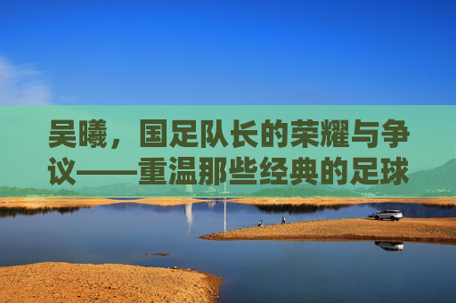 吴曦,国足队长的荣耀与争议——重温那些经典的足球视频