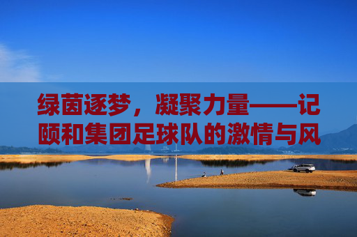 绿茵逐梦，凝聚力量——记颐和集团足球队的激情与风采