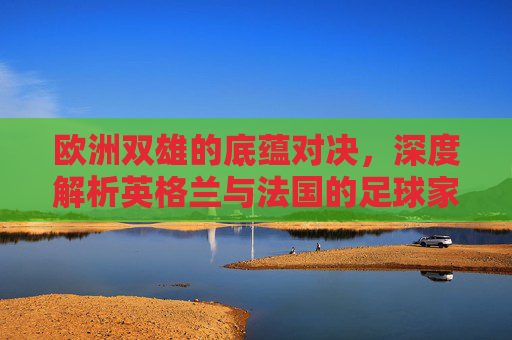 欧洲双雄的底蕴对决,深度解析英格兰与法国的足球家底
