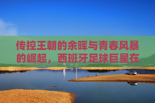 传控王朝的余晖与青春风暴的崛起,西班牙足球巨星在欧洲杯的荣光与蜕变