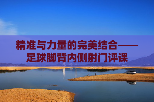 精准与力量的完美结合——足球脚背内侧射门评课