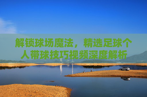 解锁球场魔法，精选足球个人带球技巧视频深度解析
