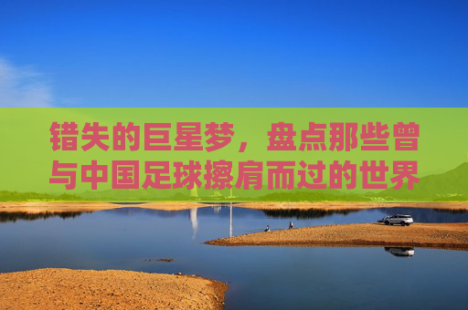 错失的巨星梦,盘点那些曾与中国足球擦肩而过的世界级球星