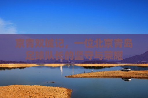 京青双城记,一位北京青岛足球队长的坚守与荣耀