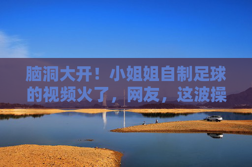 脑洞大开!小姐姐自制足球的视频火了,网友,这波操作太秀了!