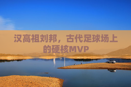 汉高祖刘邦,古代足球场上的硬核MVP