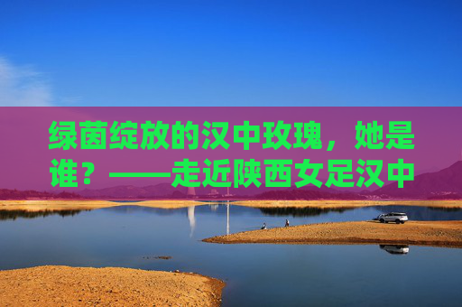 绿茵绽放的汉中玫瑰,她是谁?——走近陕西女足汉中籍国手