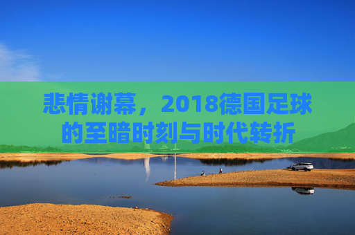 悲情谢幕,2018德国足球的至暗时刻与时代转折