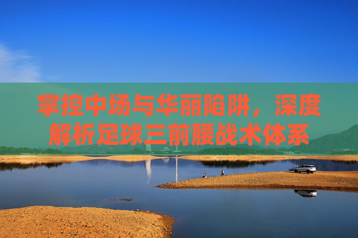 掌控中场与华丽陷阱,深度解析足球三前腰战术体系