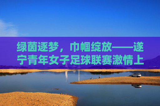 绿茵逐梦,巾帼绽放——遂宁青年女子足球联赛激情上演