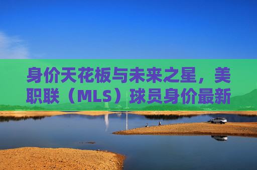 身价天花板与未来之星,美职联(MLS)球员身价最新排名深度解析
