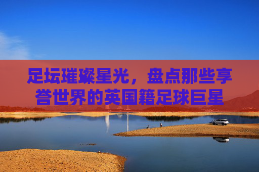 足坛璀璨星光,盘点那些享誉世界的英国籍足球巨星