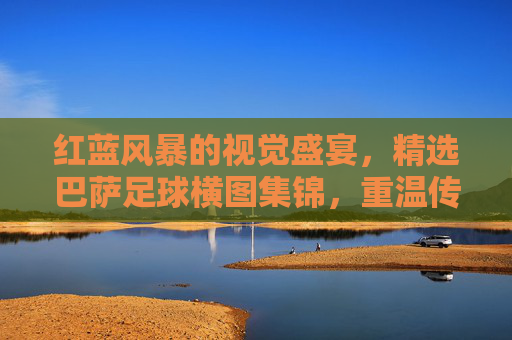 红蓝风暴的视觉盛宴,精选巴萨足球横图集锦,重温传奇时刻