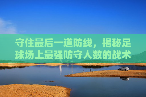 守住最后一道防线,揭秘足球场上最强防守人数的战术艺术