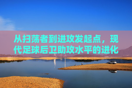 从扫荡者到进攻发起点，现代足球后卫助攻水平的进化与艺术